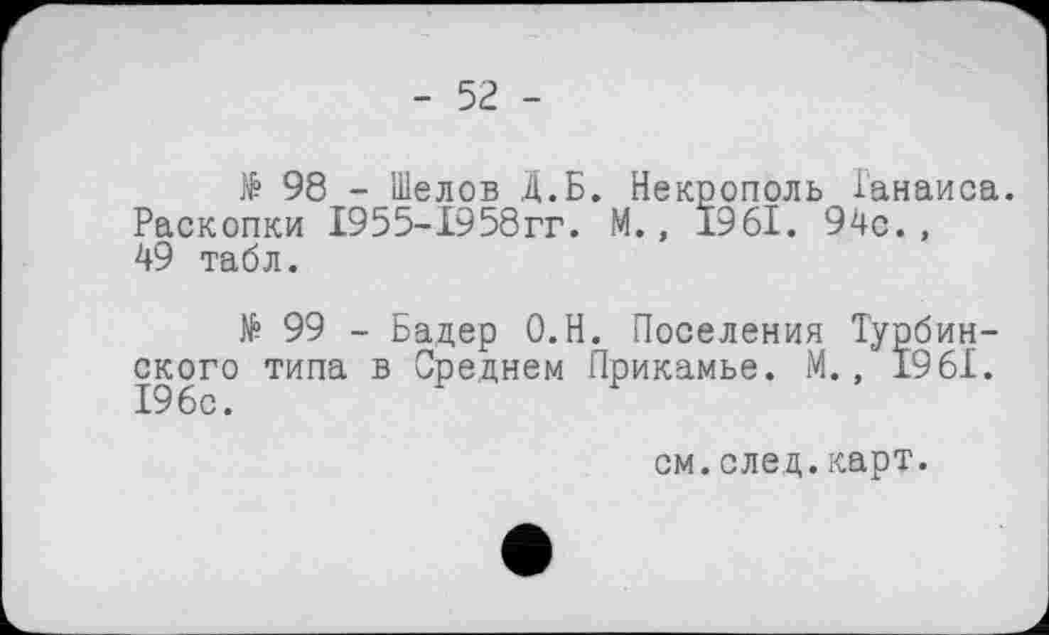 ﻿- 52 -
№ 98 - Шелов Д.Б. Некрополь Ганаиса. Раскопки 1955-1958гг. М., 1961. 94с. , 49 табл.
№ 99 - Бадер О.Н. Поселения Турбин-ского типа в Среднем Прикамье. М., 1961.
см.след.карт.